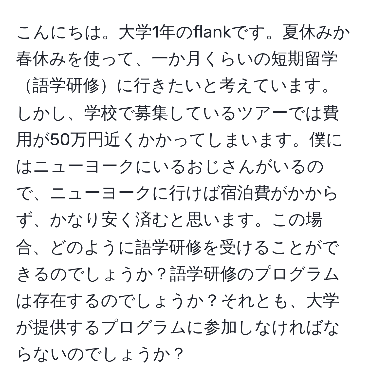 こんにちは。大学1年のflankです。夏休みか春休みを使って、一か月くらいの短期留学語学研修に行きたいと考えています。しかし、学校で募集しているツアーでは費用が50万円近くかかってしまいます。僕にはニューヨークにいるおじさんがいるので、ニューヨークに行けば宿泊費がかからず、かなり安く済むと思います。この場合、どのように語学研修を受けることができるのでしょうか？語学研修のプログラムは存在するのでしょうか？それとも、大学が提供するプログラムに参加しなければならないのでしょうか？