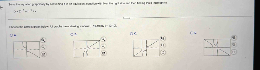 Solve the equation graphically by converting it to an equivalent equation with 0 on the right side and then finding the x-intercept(s).
(x+3)^-1=x^(-1)+x
Choose the correct graph below. All graphs have viewing window [-10,10] by [-10,10].
A. B. C. D.