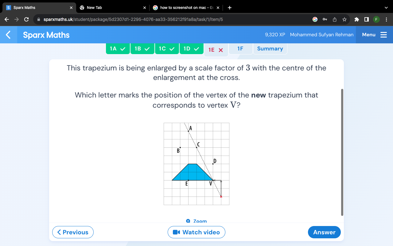 Sparx Maths New Tab how to screenshot on mac - G × 
▲ sparxmaths.uk/student/package/5d2307d1-2295-4076-aa33-356212f91a8a/task/1/item/5 
Sparx Maths 9,320 XP Mohammed Sufyan Rehman Menu 
1A 1B 1C 1D 1E X 1F Summary 
This trapezium is being enlarged by a scale factor of 3 with the centre of the 
enlargement at the cross. 
Which letter marks the position of the vertex of the new trapezium that 
corresponds to vertex V? 
Zoom 
< Previous • Watch video Answer