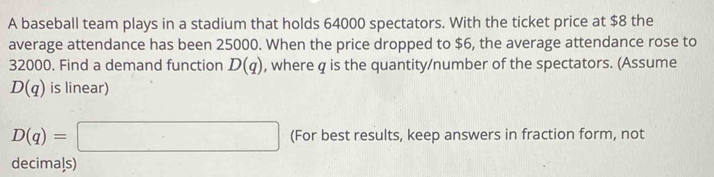 A baseball team plays in a stadium that holds 64000 spectators. With the ticket price at $8 the 
average attendance has been 25000. When the price dropped to $6, the average attendance rose to
32000. Find a demand function D(q) , where q is the quantity/number of the spectators. (Assume
D(q) is linear)
D(q)=□ (For best results, keep answers in fraction form, not 
decimals)