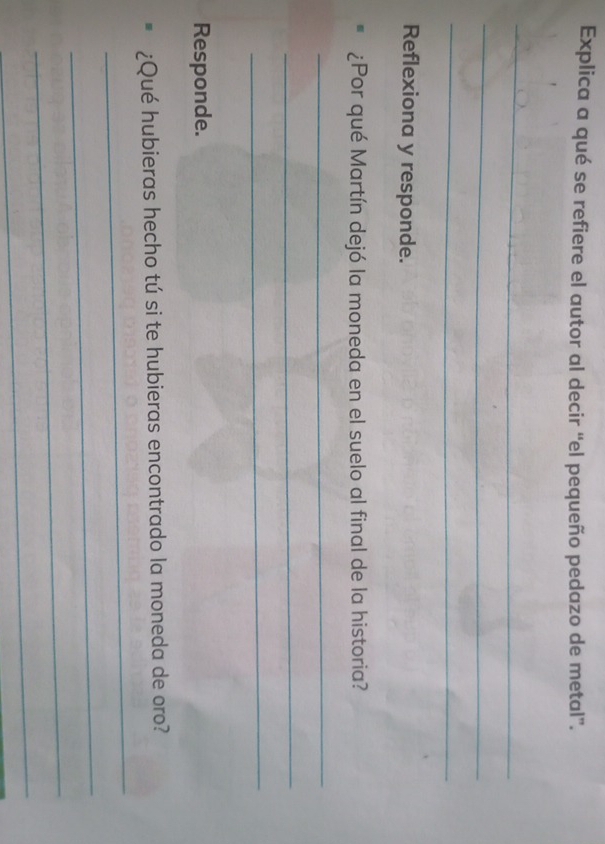 Explica a qué se refiere el autor al decir “el pequeño pedazo de metal”. 
_ 
_ 
_ 
Reflexiona y responde. 
¿Por qué Martín dejó la moneda en el suelo al final de la historia? 
_ 
_ 
_ 
Responde. 
_ 
¿Qué hubieras hecho tú si te hubieras encontrado la moneda de oro? 
_ 
_ 
_
