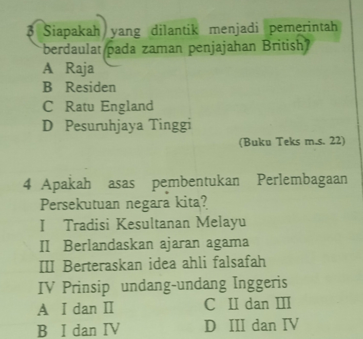 Siapakah yang dilantik menjadi pemerintah
berdaulat pada zaman penjajahan British
A Raja
B Residen
C Ratu England
D Pesuruhjaya Tinggi
(Buku Teks m.s. 22)
4 Apakah asas pembentukan Perlembagaan
Persekutuan negara kita?
I Tradisi Kesultanan Melayu
II Berlandaskan ajaran agama
III Berteraskan idea ahli falsafah
IV Prinsip undang-undang Inggeris
A I dan I C II dan III
B I dan IV D III dan IV