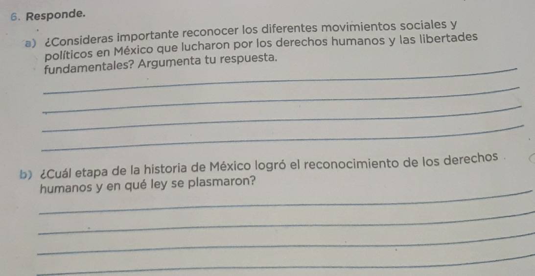 Responde. 
a) ¿Consideras importante reconocer los diferentes movimientos sociales y 
políticos en México que lucharon por los derechos humanos y las libertades 
_fundamentales? Argumenta tu respuesta. 
_ 
_ 
_ 
b) ¿Cuál etapa de la historia de México logró el reconocimiento de los derechos. 
_ 
humanos y en qué ley se plasmaron? 
_ 
_ 
_