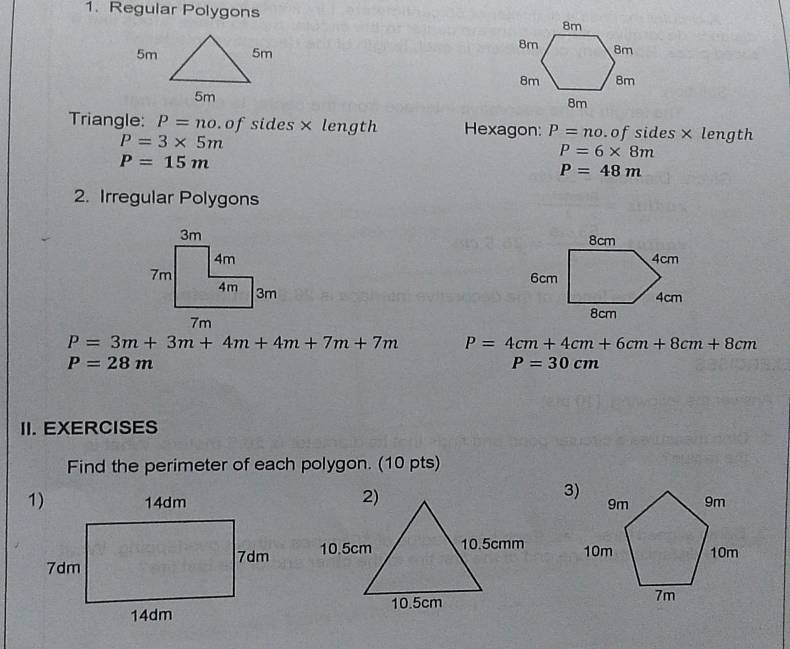 Regular Polygons 

Triangle: P=no. of sides× length Hexagon: P=no.of sides× length
P=3* 5m
P=6* 8m
P=15m
P=48m
2. Irregular Polygons

P=3m+3m+4m+4m+7m+7m P=4cm+4cm+6cm+8cm+8cm
P=28m
P=30cm
II. EXERCISES 
Find the perimeter of each polygon. (10 pts)