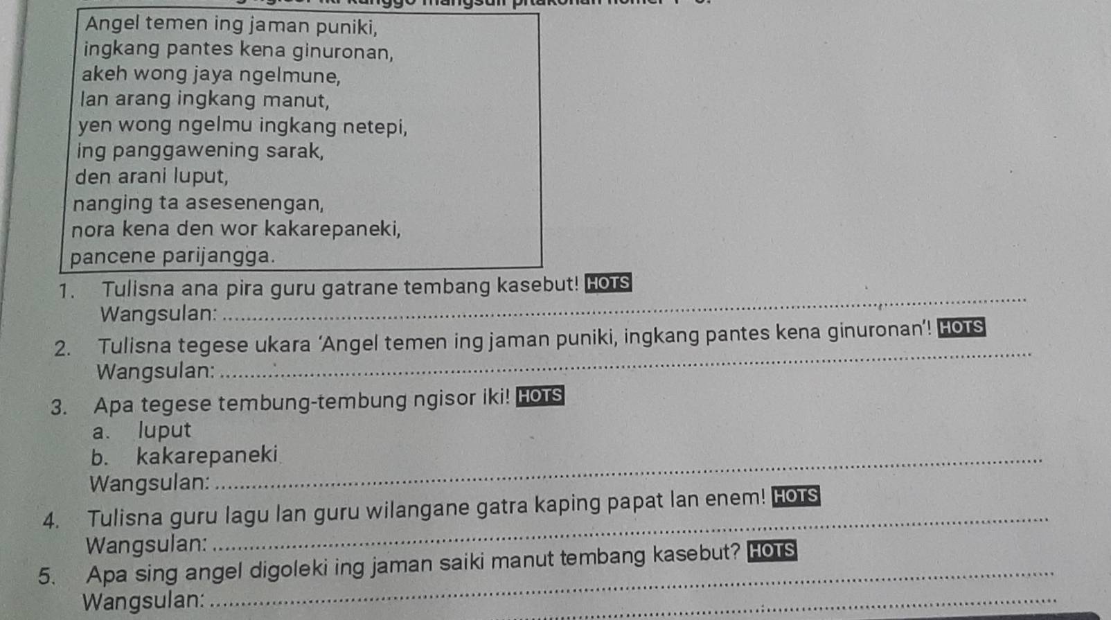 Angel temen ing jaman puniki, 
ingkang pantes kena ginuronan, 
akeh wong jaya ngelmune, 
lan arang ingkang manut, 
yen wong ngelmu ingkang netepi, 
ing panggawening sarak, 
den arani luput, 
nanging ta asesenengan, 
nora kena den wor kakarepaneki, 
pancene parijangga. 
_ 
1. Tulisna ana pira guru gatrane tembang kasebut! HOTS 
Wangsulan: 
_ 
2. Tulisna tegese ukara ‘Angel temen ing jaman puniki, ingkang pantes kena ginuronan’! HOTS 
Wangsulan: 
3. Apa tegese tembung-tembung ngisor iki! Hors 
a. luput 
b. kakarepaneki 
Wangsulan: 
_ 
4. Tulisna guru lagu lan guru wilangane gatra kaping papat lan enem! Hors 
Wangsulan: 
_ 
5. Apa sing angel digoleki ing jaman saiki manut tembang kasebut? Ho s 
Wangsulan: 
_