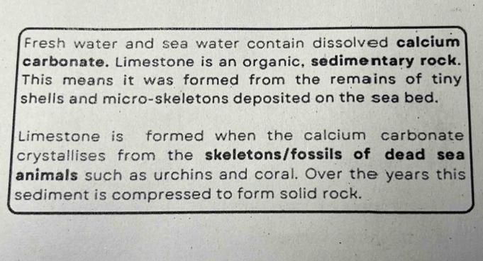 Fresh water and sea water contain dissolved calcium 
carbonate. Limestone is an organic, sedimentary rock. 
This means it was formed from the remains of tiny 
shells and micro-skeletons deposited on the sea bed. 
Limestone is formed when the calcium carbonate 
crystallises from the skeletons/fossils of dead sea 
animals such as urchins and coral. Over the years this 
sediment is compressed to form solid rock.