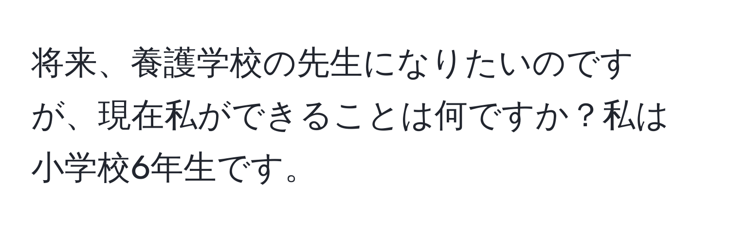 将来、養護学校の先生になりたいのですが、現在私ができることは何ですか？私は小学校6年生です。