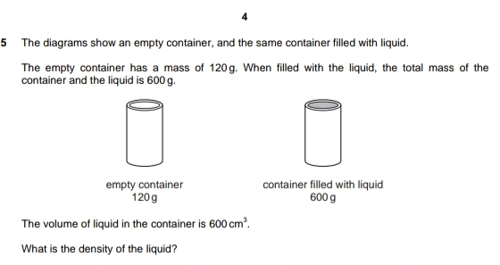 4
5 The diagrams show an empty container, and the same container filled with liquid.
The empty container has a mass of 120. When filled with the liquid, the total mass of the
container and the liquid is 600 g.
empty container container filled with liquid
120 g 600 g
The volume of liquid in the container is 600cm^3
What is the density of the liquid?