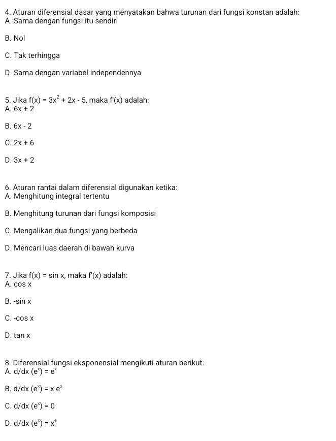 Aturan diferensial dasar yang menyatakan bahwa turunan dari fungsi konstan adalah:
A. Sama dengan fungsi itu sendiri
B. Nol
C. Tak terhingga
D. Sama dengan variabel independennya
5. Jika f(x)=3x^2+2x-5 , maka f'(x) adalah:
A. 6x+2
B. 6x-2
C. 2x+6
D. 3x+2
6. Aturan rantai dalam diferensial digunakan ketika:
A. Menghitung integral tertentu
B. Menghitung turunan dari fungsi komposisi
C. Mengalikan dua fungsi yang berbeda
D. Mencari luas daerah di bawah kurva
7. Jika f(x)=sin x , maka f'(x) adalah:
A. cos x
B. -sin x
C. -cos x
D. tan x
8. Diferensial fungsi eksponensial mengikuti aturan berikut:
A. d/dx(e^x)=e^x
B. d/dx(e^x)=xe^x
C. d/ dx(e^x)=0
D. d/ dx(e^x)=x^e