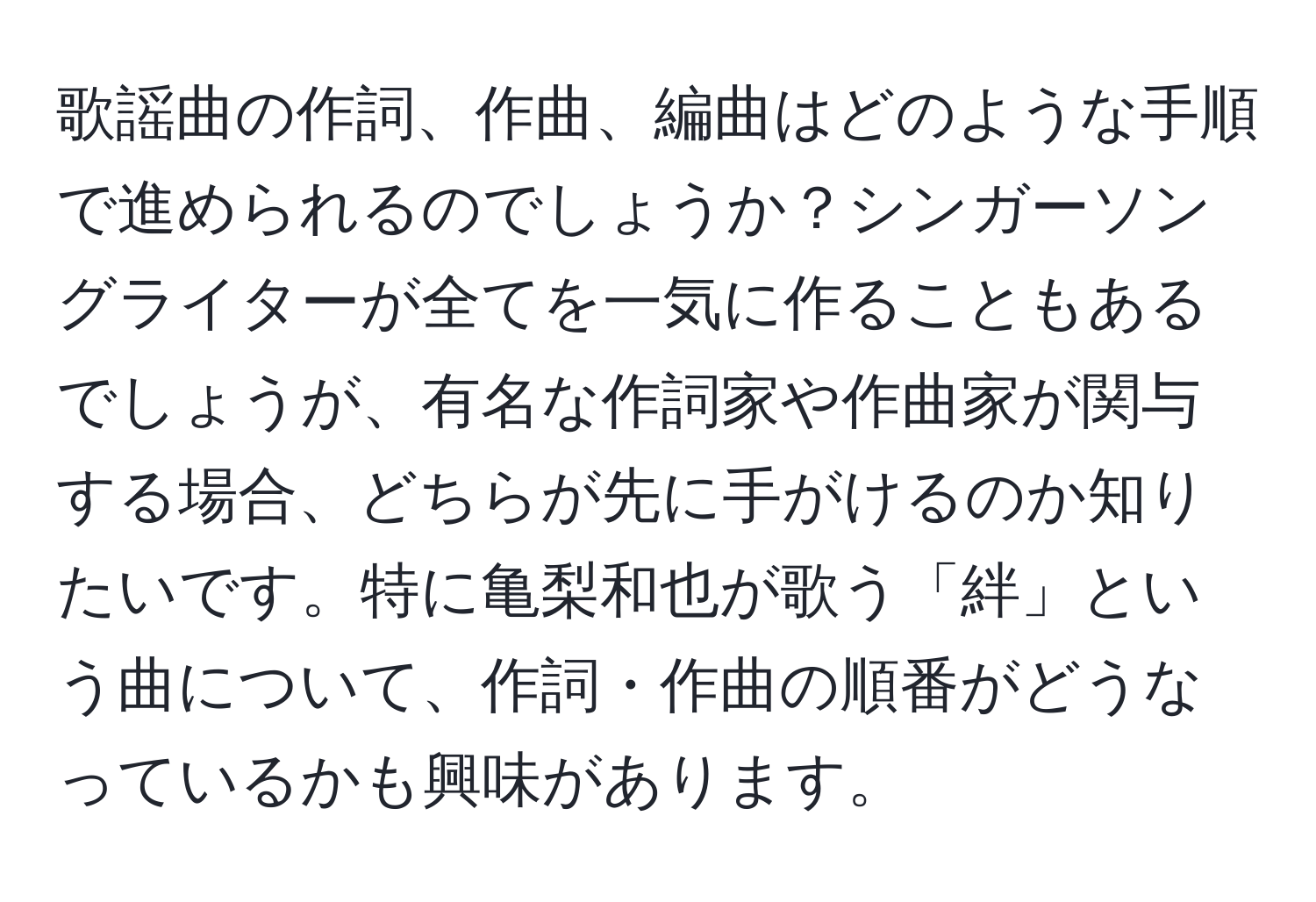 歌謡曲の作詞、作曲、編曲はどのような手順で進められるのでしょうか？シンガーソングライターが全てを一気に作ることもあるでしょうが、有名な作詞家や作曲家が関与する場合、どちらが先に手がけるのか知りたいです。特に亀梨和也が歌う「絆」という曲について、作詞・作曲の順番がどうなっているかも興味があります。