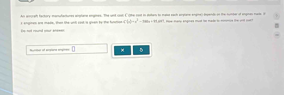 An aircraft factory manufactures airplane engines. The unit cost C (the cost in dollars to make each airplane engine) depends on the number of engines made. If ?
x engines are made, then the unit cost is given by the function C(x)=x^2-580x+95,697. How many engines must be made to minimize the unit cost? 
Do not round your answer. 
∞ 
Number of airplane engines: 
×