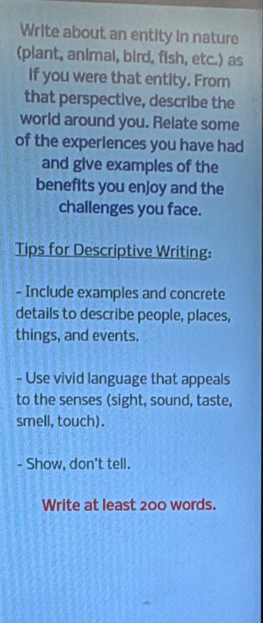 Write about an entity in nature 
(plant, animal, bird, fish, etc.) as 
If you were that entity. From 
that perspective, describe the 
world around you. Relate some 
of the experlences you have had 
and give examples of the 
benefits you enjoy and the 
challenges you face. 
Tips for Descriptive Writing: 
- Include examples and concrete 
details to describe people, places, 
things, and events. 
- Use vivid language that appeals 
to the senses (sight, sound, taste, 
smell, touch). 
- Show, don't tell. 
Write at least 200 words.