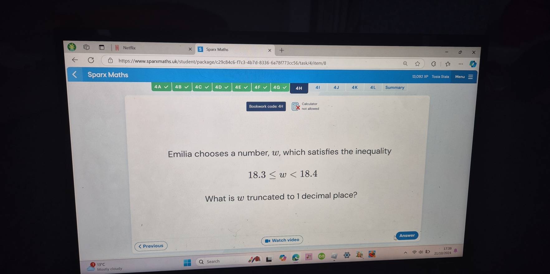 Netflix Sparx Maths 
C https://www.sparxmaths.uk/student/package/c29c84c6-f7c3-4b7d-8336-6a78f773cc56/task/4/item/8 
Sparx Maths 13,092 XP Tosia Stala Menu 
4A 4B 4C 4G 4H 41 4 J 4K 4L Summary 
Calculator 
Bookwork code: 4H not allowed 
Emilia chooses a number, w, which satisfies the inequality
18.3≤ w<18.4
What is w truncated to 1 decimal place? 
Answer 
< Previous Watch video 
1739 A 
13°C Search 
Mostly cloudy