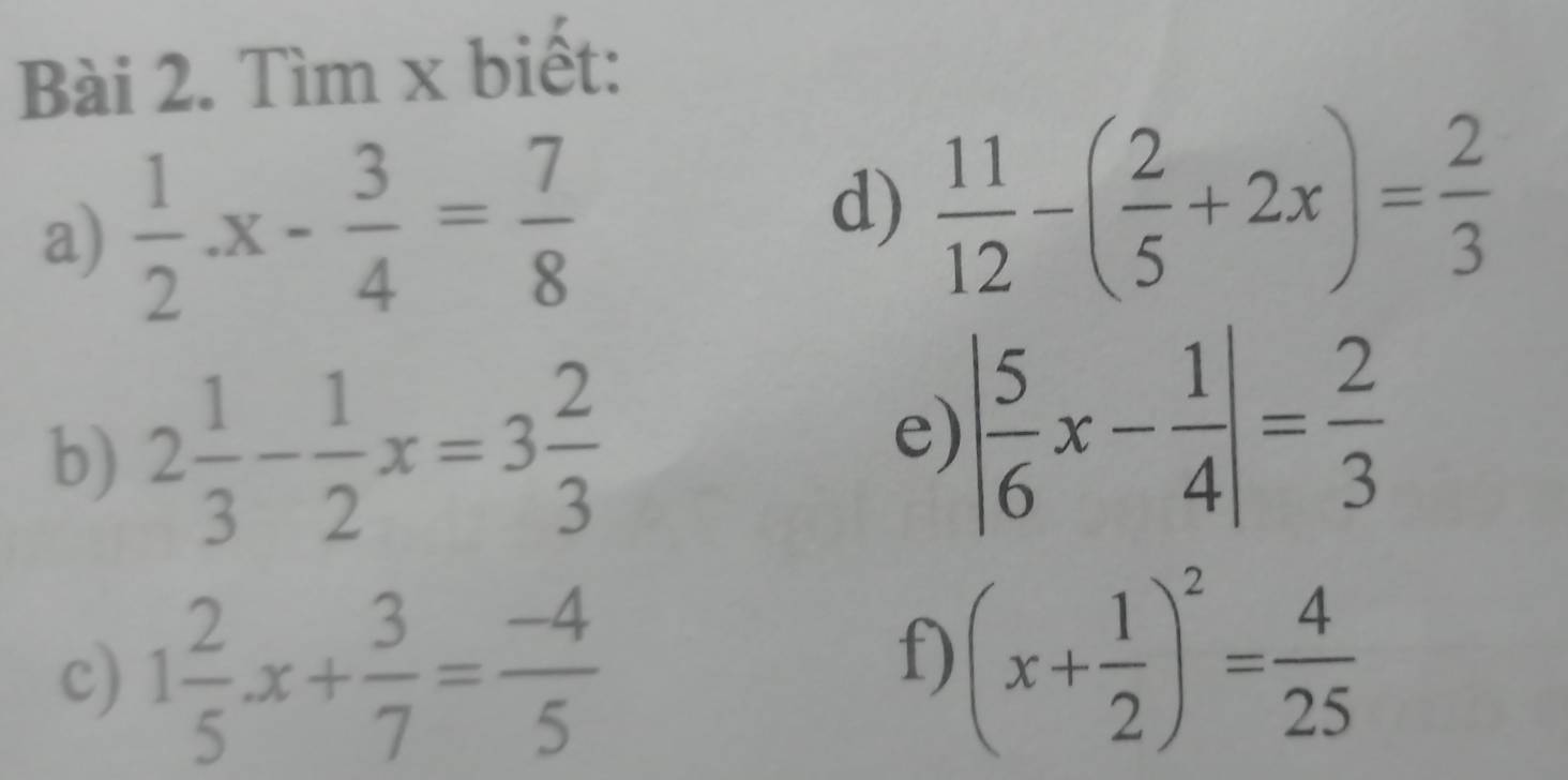 Tìm x biết: 
a)  1/2 · x- 3/4 = 7/8 
d)  11/12 -( 2/5 +2x)= 2/3 
b) 2 1/3 - 1/2 x=3 2/3 
e) | 5/6 x- 1/4 |= 2/3 
c) 1 2/5 · x+ 3/7 = (-4)/5 
f) (x+ 1/2 )^2= 4/25 