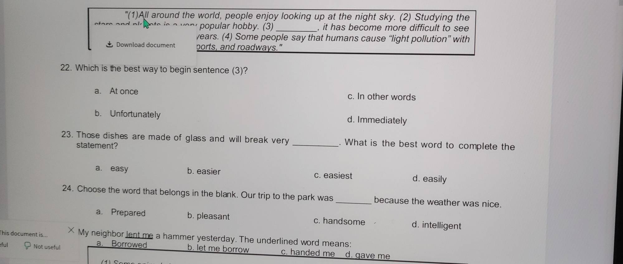 "(1)All around the world, people enjoy looking up at the night sky. (2) Studying the
e e a n d nk o e is popular hobby. (3) _, it has become more difficult to see
years. (4) Some people say that humans cause “light pollution” with
Download document ports, and roadways."
22. Which is the best way to begin sentence (3)?
a. At once c. In other words
b. Unfortunately d. Immediately
23. Those dishes are made of glass and will break very _. What is the best word to complete the
statement?
a. easy b. easier c. easiest d. easily
24. Choose the word that belongs in the blank. Our trip to the park was _because the weather was nice.
a. Prepared b. pleasant c. handsome d. intelligent
This document is... × My neighbor lent me a hammer yesterday. The underlined word means:
a. Borrowed b. let me borrow c. handed me
ful Not useful d. gave me