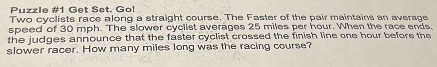 Puzzle #1 Get Set. Go! 
Two cyclists race along a straight course. The Faster of the pair maintains an average 
speed of 30 mph. The slower cyclist averages 25 miles per hour. When the race ends, 
the judges announce that the faster cyclist crossed the finish line one hour before the 
slower racer. How many miles long was the racing course?