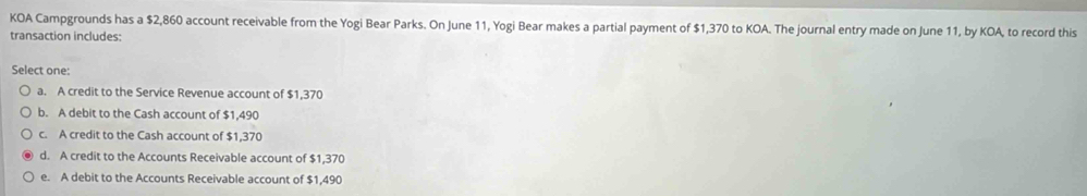 KOA Campgrounds has a $2,860 account receivable from the Yogi Bear Parks. On June 11, Yogi Bear makes a partial payment of $1,370 to KOA. The journal entry made on June 11, by KOA, to record this
transaction includes:
Select one:
a. A credit to the Service Revenue account of $1,370
b. A debit to the Cash account of $1,490
c. A credit to the Cash account of $1,370
d. A credit to the Accounts Receivable account of $1,370
e. A debit to the Accounts Receivable account of $1,490