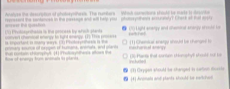 Analyze the description of photesynthesis. The numbers Which corractions should be made to descrbe
represent the sentences in the passage and will help you photosynthesis accurately? Check all that apply
answer the question
(1) Pholosyothesis is the process by which plants ● (1) Light energy and shemical anargy should fs
convert chemical energy to light energy. (2) This process switched .
is important in many ways. (3) Photosynthesis is the (1) Chemical energy should be shanged to
primary source of oxygen of humans, animals, and plante mechanical energy
that contain chlorophyil. (4) Photosynthesis allows the
fow of energy from animals to plants. Included (3) Plants that contain chlerophyll should not be
● (3) Oxygen should be changed to carben diozide
● (4) Animals and plants should be swilched.