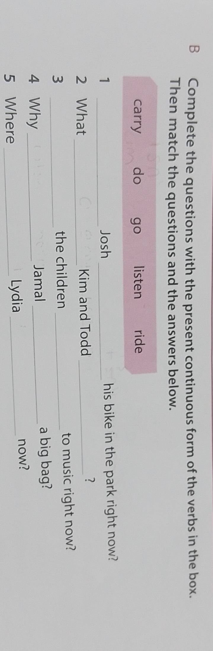 Complete the questions with the present continuous form of the verbs in the box.
Then match the questions and the answers below.
carry do go listen ride
1 _Josh _his bike in the park right now?
2 What_ Kim and Todd_
?
_3
the children _to music right now?
4 Why _Jamal_ a big bag?
5 Where _Lydia _now?