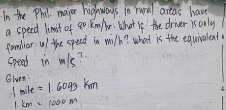 In the Phil. major highways in rural areas have 
a speed limit of 8o Kn /r. What if the driver is only 
familiar u/ the speed in wilh? what is the equivalent 
speed in mls? 
Given: =1.6093km
1 mile
1km=1000m