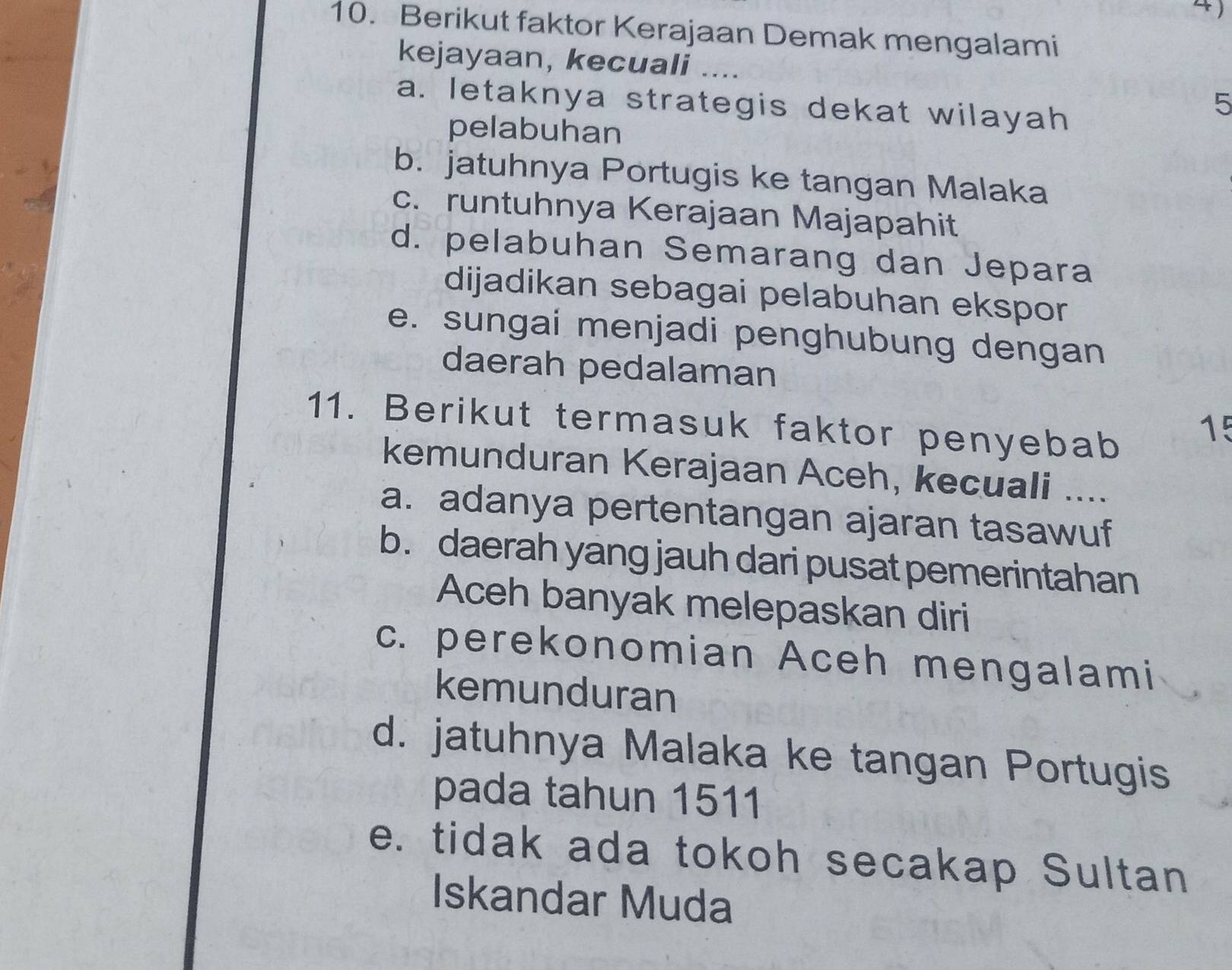 Berikut faktor Kerajaan Demak mengalami
kejayaan, kecuali ...
a. letaknya strategis dekat wilayah
5
pelabuhan
b. jatuhnya Portugis ke tangan Malaka
c. runtuhnya Kerajaan Majapahit
d. pelabuhan Semarang dan Jepara
dijadikan sebagai pelabuhan ekspor
e. sungai menjadi penghubung dengan
daerah pedalaman
11. Berikut termasuk faktor penyebab
15
kemunduran Kerajaan Aceh, kecuali ....
a. adanya pertentangan ajaran tasawuf
b. daerah yang jauh dari pusat pemerintahan
Aceh banyak melepaskan diri
c. perekonomian Aceh mengalami
kemunduran
d. jatuhnya Malaka ke tangan Portugis
pada tahun 1511
e. tidak ada tokoh secakap Sultan
Iskandar Muda