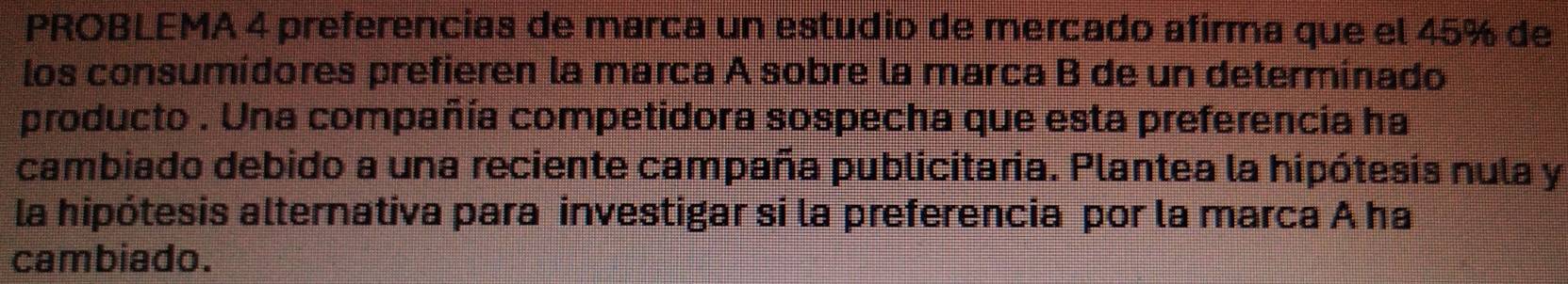 PROBLEMA 4 preferencias de marca un estudio de mercado afirma que el 45% de 
los consumídores prefieren la marca A sobre la marca B de un determinado 
producto . Una compañía competidora sospecha que esta preferencía ha 
cambiado debido a una reciente campaña publicitaria. Plantea la hipótesis nula y 
la hipótesis alternativa para investigar si la preferencia por la marca A ha 
cambiado.