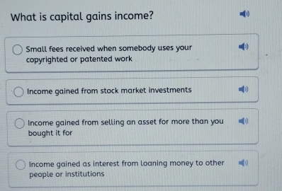 What is capital gains income?
Small fees received when somebody uses your
copyrighted or patented work
Income gained from stock market investments
Income gained from selling an asset for more than you
bought it for
Income gained as interest from loaning money to other
people or institutions