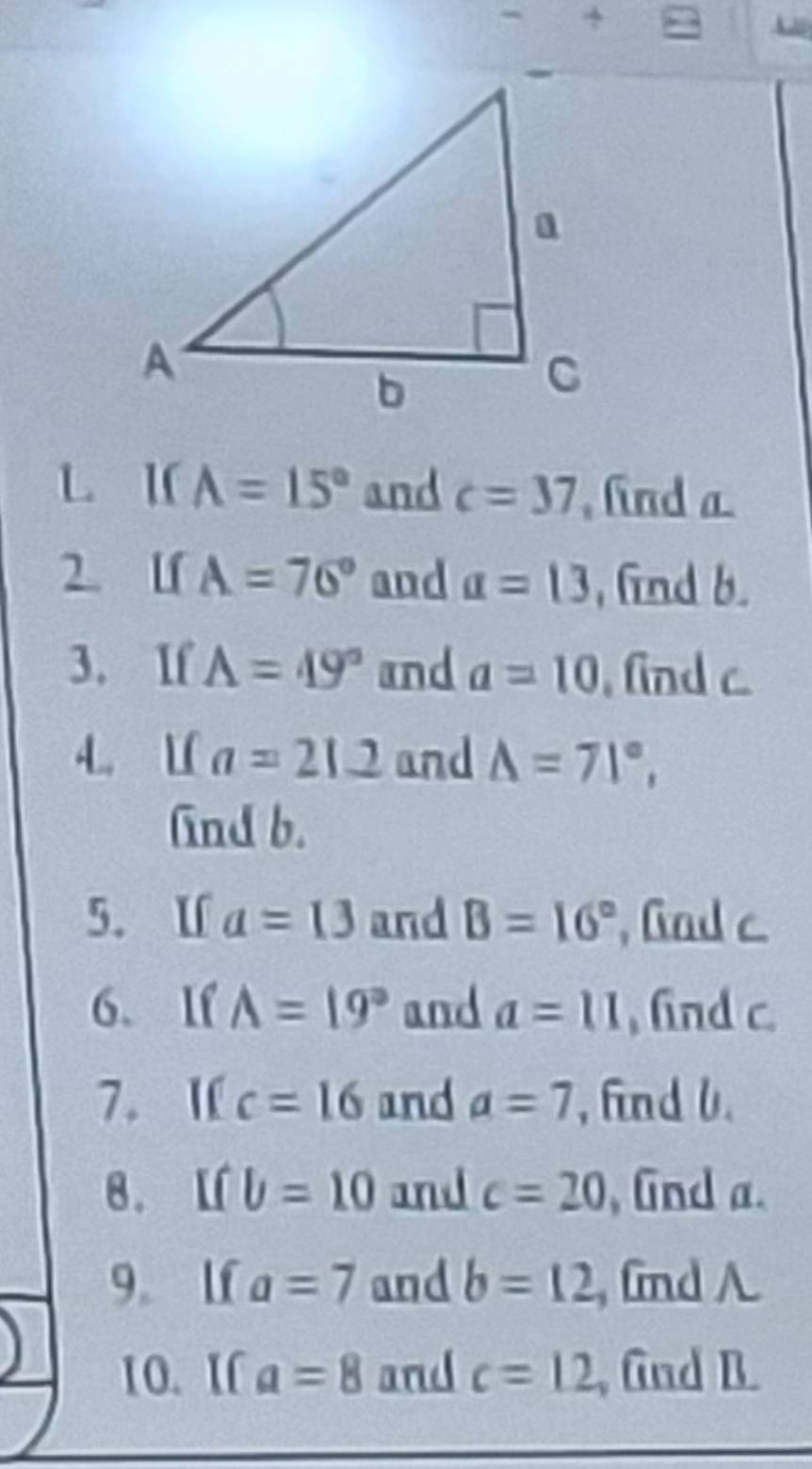 I( A=15° and c=37 , find a
2. lf A=76° and a=13 , find b. 
3. If A=49° and a=10 , find c
4. L( a=212 and △ =71°, 
find b. 
5. Uf a=13 and B=16° , Gad c
6、 If A=19° and a=11 , find c. 
7. I c=16 and a=7 , find 0. 
8. L b=10 and c=20 , fnd a. 
9。 lf a=7 and b=12 , fnd A
10.I a=8 and c=12 , Gnd B.