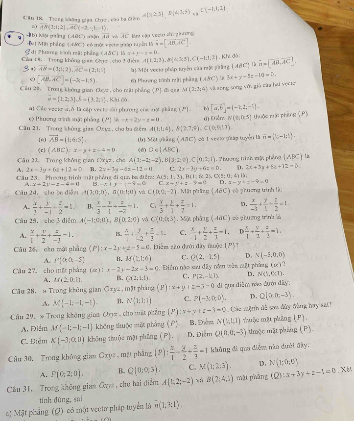 Trong không gian Oxyz , cho ba điểm A(1;2;3),B(4;3;5) và C(-1;1;2)
a) overline AB(3;1;2),overline AC(-2;-1;-1).
b) Mặt phầng (ABC) nhận vector AB và overline AC làm cập vectơ chi phương.
c) Mặt phẳng (ABC) có một vectơ pháp tuyển là vector n=[vector AB,vector AC].
d) Phương trình mặt phẳng (ABC) là x+y-z=0.
Câu 19. Trong không gian Oxyz , cho 3 điểm A(1;2;3),B(4;3;5),C(-1;1;2). Khi đó: overline n=[vector AB,vector AC].
b a) overline AB=(3;1;2),overline AC=(2;1;1) b) Một vectơ pháp tuyển của mặt phẳng (ABC) là
c) [overline AB,overline AC]=(-3;-1:5). d) Phương trình mặt phẳng (ABC) là 3x+y-5z-10=0.
Câu 20. Trong không gian Oxyz , cho mặt phẳng (P) đi qua M(2;3;4) và song song với giá của hai vectơ
vector a=(1;2;3),vector b=(3;2;1). Khi đỏ:
a) Các vectơ a b là cập vecto chi phương của mặt phẳng (P). b) [vector a,vector b]=(-1;2;-1).
c) Phương trình mặt phẳng (P) 1a-x+2y-z=0. d) Điểm N(0;0;5) thuộc mặt phẳng (P)
Câu 21. Trong không gian Oxyz , cho ba điểm A(1;1;4),B(2;7;9),C(0;9;13).
(a) vector AB=(1;6;5). (b) Mặt phẳng (ABC) có 1 vectơ pháp tuyến là vector n=(1;-1;1).
(c) (ABC):x-y+z-4=0 (d) O∈ (ABC).
Câu 22. Trong không gian Oxyz , cho A(3;-2;-2),B(3;2;0),C(0;2;1). Phương trình mặt phẳng (ABC) là
A. 2x-3y+6z+12=0 B. 2x+3y-6z-12=0. C. 2x-3y+6z=0. D. 2x+3y+6z+12=0.
Câu 23. Phương trình mặt phẳng đi qua ba điểm: A(5;1;3) B(1;6;2),C(5;0;4) là:
A. x+2y-z-4=0 B. -x+y-z-9=0 C. x+y+z-9=0 D. x-y+z-9=0
Câu 24. cho ba điểm A(3;0;0),B(0;1;0) và C(0;0;-2) Mặt phẳng (ABC) có phương trình là:
A.  x/3 + y/-1 + z/2 =1. B.  x/3 + y/1 + z/-2 =1. C.  x/3 + y/1 + z/2 =1. D.  x/-3 + y/1 + z/2 =1.
Câu 25. cho 3 điểm A(-1;0;0),B(0;2;0) và C(0;0;3). Mặt phẳng (ABC) có phương trình là
A.  x/1 + y/2 + z/-3 =1. B.  x/1 + y/-2 + z/3 =1. C.  x/-1 + y/2 + z/3 =1. D  x/1 + y/2 + z/3 =1.
Câu 26. cho mặt phẳng (P): x-2y+z-5=0. Điểm nào dưới đây thuộc (P)?
A. P(0;0;-5) B. M(1;1;6) C. Q(2;-1;5) D. N(-5;0;0)
Câu 27. cho mặt phẳng (α) : x-2y+2z-3=0. Điểm nào sau đây nằm trên mặt phẳng (α)?
A. M(2;0;1). B. Q(2;1;1). C. P(2;-1;1). D. N(1;0;1).
Câu 28. » Trong không gian Oxyz , mặt phẳng (P): x+y+z-3=0 đi qua điểm nào dưới đây:
A. M(-1;-1;-1). B. N(1;1;1). C. P(-3;0;0). D. Q(0;0;-3).
Câu 29. » Trong không gian Oxyz , cho mặt phẳng (P): x+y+z-3=0. Các mệnh đề sau đây đúng hay sai?
A. Điểm M(-1;-1;-1) không thuộc mặt phẳng (P). B. Điểm N(1;1;1) thuộc mặt phẳng (P).
C. Điểm K(-3;0;0) không thuộc mặt phẳng (P). D. Điểm Q(0;0;-3) thuộc mặt phẳng (P).
Câu 30. Trong không gian Oxyz , mặt phẳng (P): x/1 + y/2 + z/3 =1 không đi qua điểm nào dưới đây:
A. P(0;2;0). B. Q(0;0;3). C. M(1;2;3). D. N(1;0;0).
Câu 31. Trong không gian Oxyz, cho hai điểm A(1;2;-2) và B(2;4;1) mặt phẳng (Q):x+3y+z-1=0. Xét
tính đúng, sai
a) Mặt phẳng (Q) có một vectơ pháp tuyển là overline n(1;3;1).