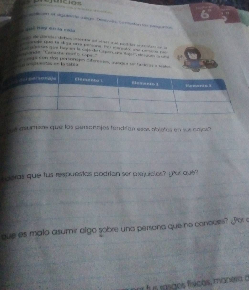 juícios 

ealiden el siguiente juego. Después, contesten las preguntas 
a qué hay en la caja 
a iteno de parejas debes intentar adivinar qué podrías encontrar en la 
a personaje que te diga otra persona. Por ejemplo: una persona pre 
'ue piensas que hay en la caja de Caperucita Roja?'', después la otra 
sponde: "Canasta, moño, capa.." 
el juego con dos personajes diferentes, pueden ser ficticios o reales. 
ss respuestas en la tabla. 
que asumiste que los personajes tendrían esos objetos en sus cajas? 
Lderas que fus respuestas podrían ser prejuicios? ¿Por qué? 
que es malo asumir algo sobre una persona que no conoces? ¿Por a 
o fus rasãos físicos, manera d