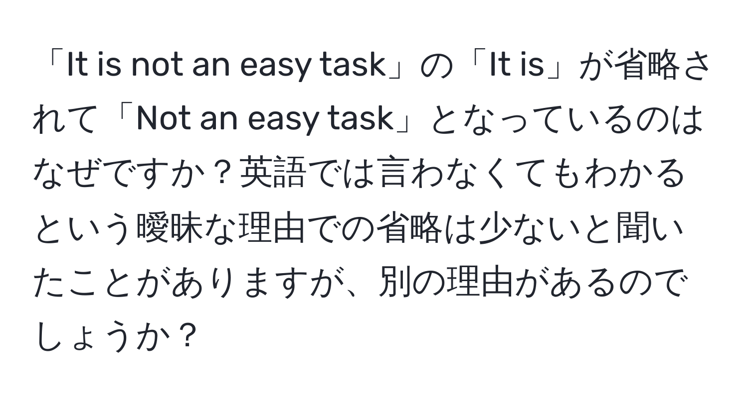 「It is not an easy task」の「It is」が省略されて「Not an easy task」となっているのはなぜですか？英語では言わなくてもわかるという曖昧な理由での省略は少ないと聞いたことがありますが、別の理由があるのでしょうか？