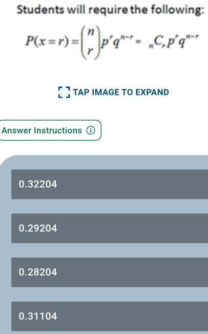 Students will require the following:
P(x=r)=beginpmatrix n rendpmatrix p^rq^(n-r)=_nC_rp^rq^(n-r)
TAP IMAGE TO EXPAND
Answer Instructions ⓘ
0.32204
0.29204
0.28204
0.31104