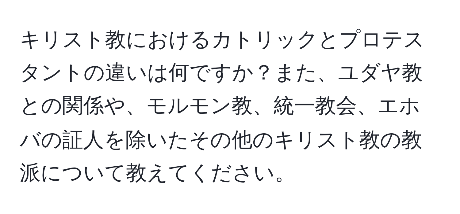 キリスト教におけるカトリックとプロテスタントの違いは何ですか？また、ユダヤ教との関係や、モルモン教、統一教会、エホバの証人を除いたその他のキリスト教の教派について教えてください。