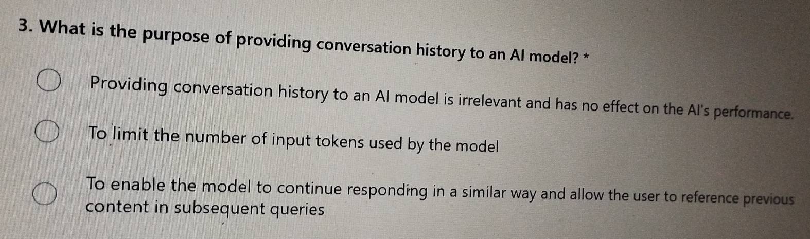 What is the purpose of providing conversation history to an AI model? *
Providing conversation history to an AI model is irrelevant and has no effect on the Al's performance.
To limit the number of input tokens used by the model
To enable the model to continue responding in a similar way and allow the user to reference previous
content in subsequent queries