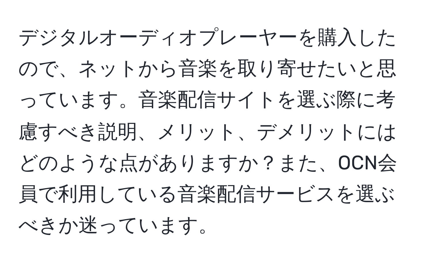 デジタルオーディオプレーヤーを購入したので、ネットから音楽を取り寄せたいと思っています。音楽配信サイトを選ぶ際に考慮すべき説明、メリット、デメリットにはどのような点がありますか？また、OCN会員で利用している音楽配信サービスを選ぶべきか迷っています。