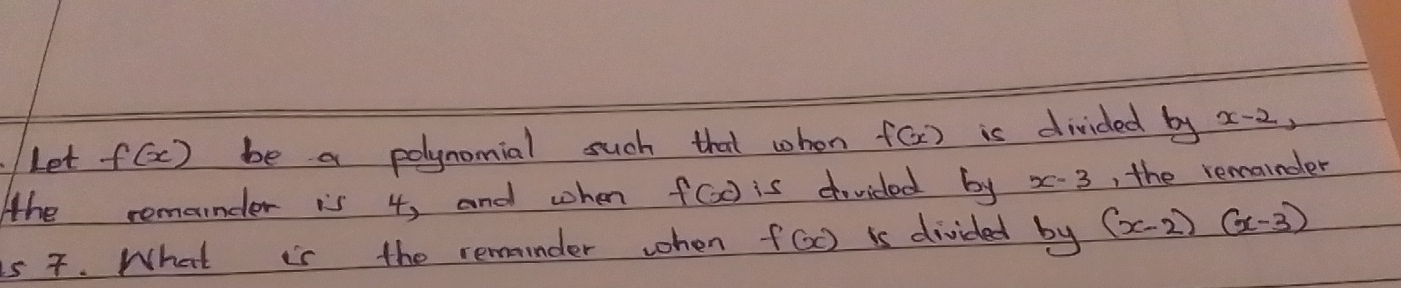 Let f(x) be a polynomial such that whon f(x) is divided by x-2, 
Ahe remander is 4, and when f(x) is divided by x-3 , the remainder 
is 7. What is the remander when f(x) is divided by (x-2)(x-3)