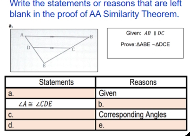 Write the statements or reasons that are left
blank in the proof of AA Similarity Theorem.
a.
Given: ABparallel DC
Prove: △ ABEsim △ DCE
Statements Reasons
a. Given
∠ A≌ ∠ CDE
b.
C. Corresponding Angles
d.
e.