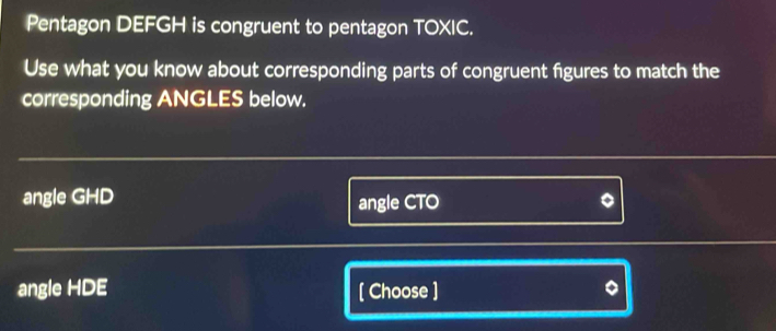 Pentagon DEFGH is congruent to pentagon TOXIC. 
Use what you know about corresponding parts of congruent figures to match the 
corresponding ANGLES below. 
angle GHD angle CTO
angle HDE [ Choose ]