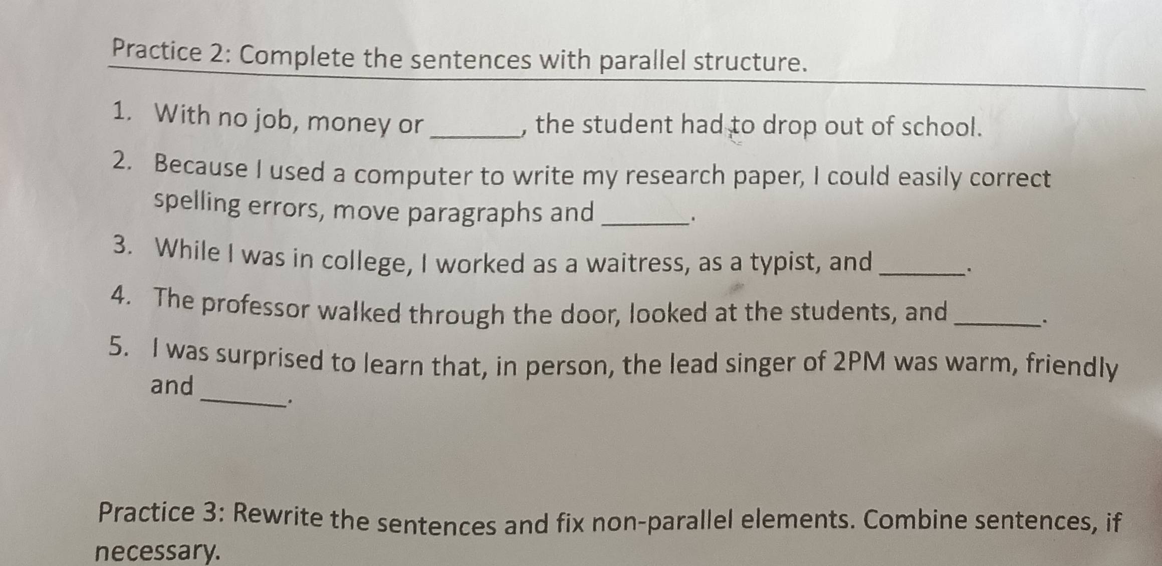 Practice 2: Complete the sentences with parallel structure. 
1. With no job, money or_ , the student had to drop out of school. 
2. Because I used a computer to write my research paper, I could easily correct 
spelling errors, move paragraphs and_ 
3. While I was in college, I worked as a waitress, as a typist, and_ 
、. 
4. The professor walked through the door, looked at the students, and_ 
. 
5. I was surprised to learn that, in person, the lead singer of 2PM was warm, friendly 
_ 
and 
Practice 3: Rewrite the sentences and fix non-parallel elements. Combine sentences, if 
necessary.