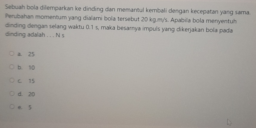 Sebuah bola dilemparkan ke dinding dan memantul kembali dengan kecepatan yang sama.
Perubahan momentum yang dialami bola tersebut 20 kg. m/s. Apabila bola menyentuh
dinding dengan selang waktu 0.1 s, maka besarnya impuls yang dikerjakan bola pada
dinding adalah . . . N s
a. 25
b. 10
C. 15
d. 20
e， 5