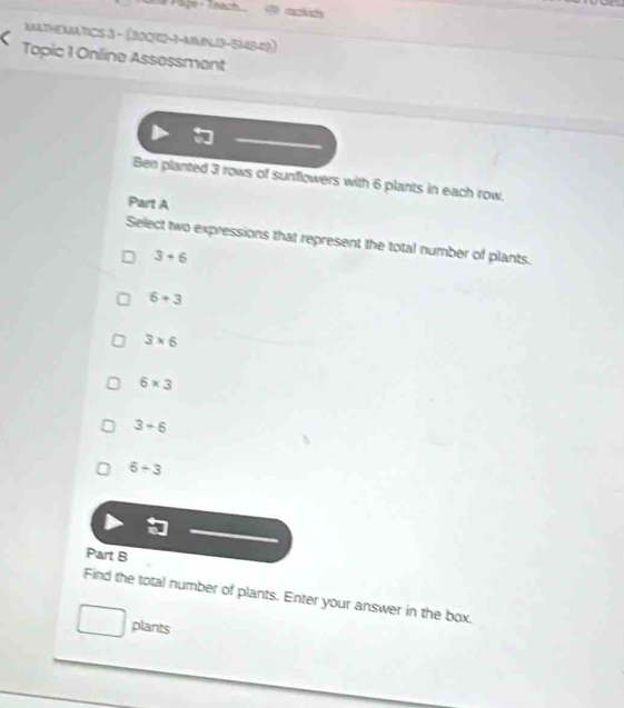 3 rows of sunflowers with 6 plants in each row,
Part A
Select two expressions that represent the total number of plants.
3+6
6+3
3* 6
6* 3
3-6
6-3
Part B
Find the total number of plants. Enter your answer in the box.
plants