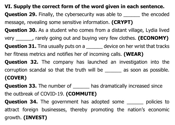 Supply the correct form of the word given in each sentence. 
Question 29. Finally, the cybersecurity was able to _the encoded 
message, revealing some sensitive information. (CRYPT) 
Question 30. As a student who comes from a distant village, Lydia lived 
very _, rarely going out and buying very few clothes. (ECONOMY) 
Question 31. Tina usually puts on a _device on her wrist that tracks 
her fitness metrics and notifies her of incoming calls. (WEAR) 
Question 32. The company has launched an investigation into the 
corruption scandal so that the truth will be _as soon as possible. 
(COVER) 
Question 33. The number of _has dramatically increased since 
the outbreak of COVID-19. (COMMUTE) 
Question 34. The government has adopted some _policies to 
attract foreign businesses, thereby promoting the nation's economic 
growth. (INVEST)