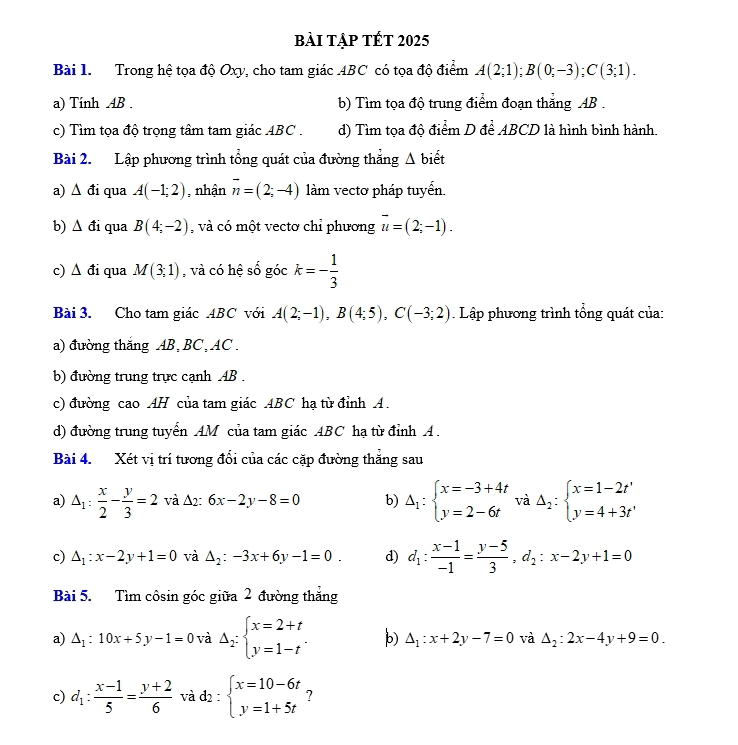 bài tập tết 2025
Bài 1. Trong hệ tọa độ Oxy, cho tam giác ABC có tọa độ điểm A(2;1);B(0;-3);C(3;1).
a) Tính AB .  b) Tìm tọa độ trung điểm đoạn thắng AB .
c) Tìm tọa độ trọng tâm tam giác ABC . d) Tìm tọa độ điểm D để ABCD là hình bình hành.
Bài 2. Lập phương trình tổng quát của đường thắng Δ biết
a) ∆ đi qua A(-1;2) , nhận overline n=(2;-4) làm vectơ pháp tuyển.
b) Δ đi qua B(4;-2) , và có một vectơ chỉ phương vector u=(2;-1).
c) △ di qua M(3;1) , và có hệ số gock=- 1/3 
Bài 3. Cho tam giác ABC với A(2;-1),B(4;5),C(-3;2). Lập phương trình tổng quát của:
a) đường thắng AB, BC, AC .
b) đường trung trực cạnh AB .
c) đường cao AH của tam giác ABC hạ từ đỉnh A.
d) đường trung tuyển AM của tam giác ABC hạ từ đỉnh A .
Bài 4. Xét vị trí tương đổi của các cặp đường thắng sau
a) △ _1: x/2 - y/3 =2 và Δ2: 6x-2y-8=0 b) Delta _1:beginarrayl x=-3+4t y=2-6tendarray. và Delta _2:beginarrayl x=1-2t' y=4+3t'endarray.
c) △ _1:x-2y+1=0 và △ _2:-3x+6y-1=0. d) d_1: (x-1)/-1 = (y-5)/3 ,d_2:x-2y+1=0
Bài 5. Tìm côsin góc giữa 2 đường thẳng
a) △ _1:10x+5y-1=0 và Delta _2:beginarrayl x=2+t y=1-tendarray. . b) △ _1:x+2y-7=0 và △ _2:2x-4y+9=0.
c) d_1: (x-1)/5 = (y+2)/6  và d_2:beginarrayl x=10-6t y=1+5tendarray. ?