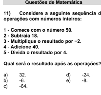 Questões de Matemática
11) Considere a seguinte sequência d
operações com números inteiros:
1 - Comece com o número 50.
2 - Subtraia 18.
3 - Multiplique o resultado por −2.
4 - Adicione 40.
5 - Divida o resultado por 4.
Qual será o resultado após as operações?
a) 32. d) -24.
b) -6. e) -8.
c) -64.