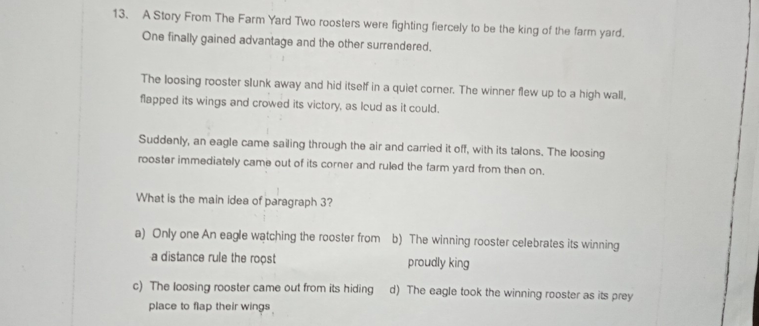 A Story From The Farm Yard Two roosters were fighting fiercely to be the king of the farm yard.
One finally gained advantage and the other surrendered.
The loosing rooster slunk away and hid itself in a quiet corner. The winner flew up to a high wall,
flapped its wings and crowed its victory, as loud as it could.
Suddenly, an eagle came sailing through the air and carried it off, with its talons. The loosing
rooster immediately came out of its corner and ruled the farm yard from then on.
What is the main idea of paragraph 3?
a) Only one An eagle watching the rooster from b) The winning rooster celebrates its winning
a distance rule the roost proudly king
c) The loosing rooster came out from its hiding d) The eagle took the winning rooster as its prey
place to flap their wings