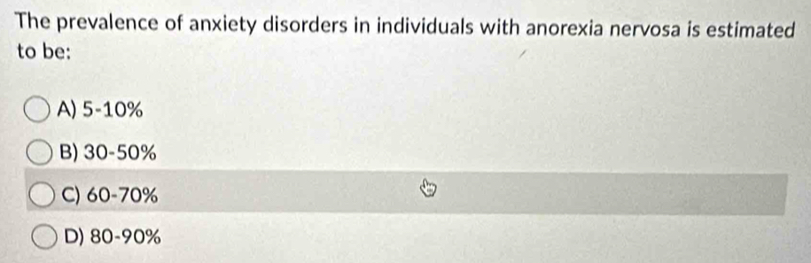 The prevalence of anxiety disorders in individuals with anorexia nervosa is estimated
to be:
A) 5-10%
B) 30-50%
C) 60-70%
D) 80-90%