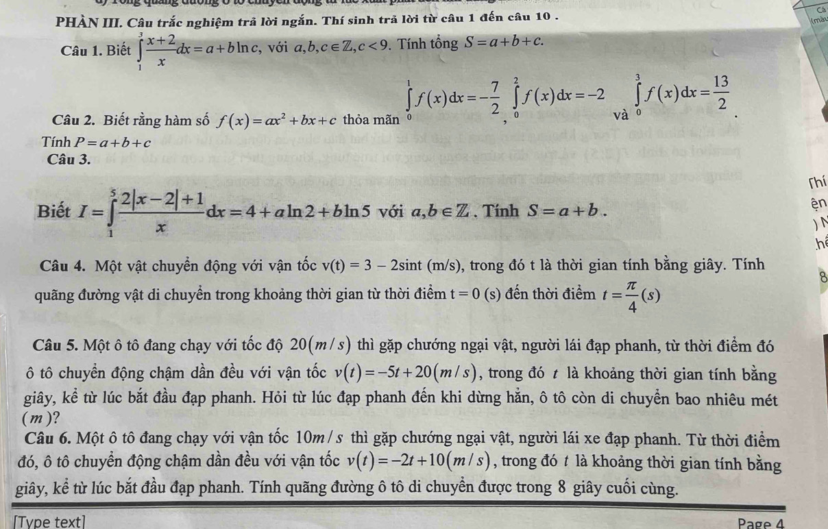 rong qug đuong ó tó cnuycn động 
Cá
PHÀN III. Câu trắc nghiệm trả lời ngắn. Thí sinh trả lời từ câu 1 đến câu 10 .
(mày
Câu 1. Biết ∈tlimits _1^(3frac x+2)xdx=a+bln c , với a,b,c∈ Z,c<9</tex> .  Tính tổng S=a+b+c.
Câu 2. Biết rằng hàm số f(x)=ax^2+bx+c thỏa mãn
∈tlimits _0^(1f(x)dx=-frac 7)2∈tlimits _0^(2f(x)dx=-2∈tlimits _(Va)^3f(x)dx=frac 13)2
Tính P=a+b+c
Câu 3.
Thí
Biết I=∈tlimits _1^(5frac 2|x-2|+1)xdx=4+aln 2+bln 5 với a,b∈ Z. Tính S=a+b.
ện
) N
h
Câu 4. Một vật chuyển động với vận tốc v(t)=3-2sin t(m/s) , trong đó t là thời gian tính bằng giây. Tính
quãng đường vật di chuyển trong khoảng thời gian từ thời điểm t=0(s s) đến thời điểm t= π /4 (s)
Câu 5. Một ô tô đang chạy với tốc độ 20(m/s) thì gặp chướng ngại vật, người lái đạp phanh, từ thời điểm đó
ô tô chuyển động chậm dần đều với vận tốc v(t)=-5t+20(m/s) , trong đó t là khoảng thời gian tính bằng
giây, kể từ lúc bắt đầu đạp phanh. Hỏi từ lúc đạp phanh đến khi dừng hằn, ô tô còn di chuyển bao nhiêu mét
(m)?
Câu 6. Một ô tô đang chạy với vận tốc 10m /s thì gặp chướng ngại vật, người lái xe đạp phanh. Từ thời điểm
đó, ô tô chuyển động chậm dần đều với vận tốc v(t)=-2t+10(m/s) , trong đó t là khoảng thời gian tính bằng
giây, kể từ lúc bắt đầu đạp phanh. Tính quãng đường ô tô di chuyển được trong 8 giây cuối cùng.
[Type text] Page 4