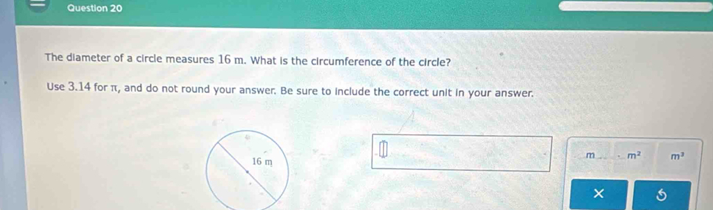 The diameter of a circle measures 16 m. What is the circumference of the circle? 
Use 3.14 for π, and do not round your answer. Be sure to include the correct unit in your answer.
m m^2 m^3