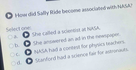 How did Sally Ride become associated with NASA?
Select one:
a. She called a scientist at NASA.
b. She answered an ad in the newspaper.
C. D NASA had a contest for physics teachers.
d. D Stanford had a science fair for astronauts.