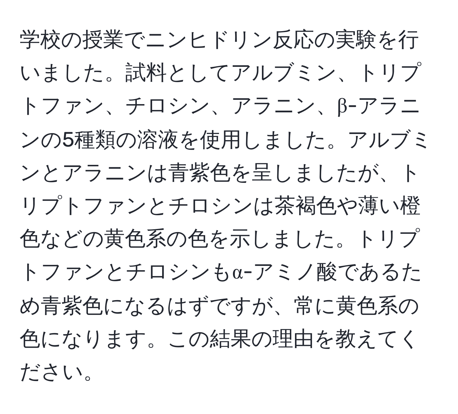 学校の授業でニンヒドリン反応の実験を行いました。試料としてアルブミン、トリプトファン、チロシン、アラニン、β-アラニンの5種類の溶液を使用しました。アルブミンとアラニンは青紫色を呈しましたが、トリプトファンとチロシンは茶褐色や薄い橙色などの黄色系の色を示しました。トリプトファンとチロシンもα-アミノ酸であるため青紫色になるはずですが、常に黄色系の色になります。この結果の理由を教えてください。